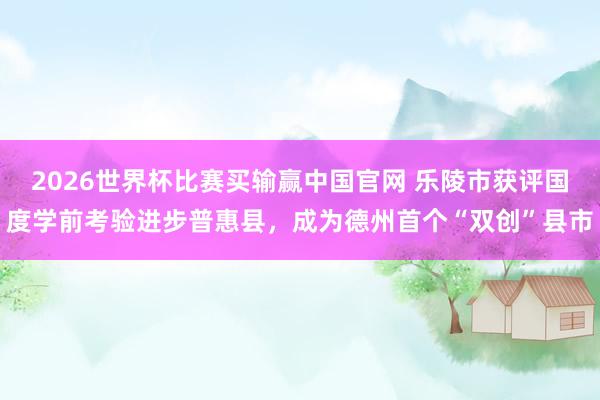 2026世界杯比赛买输赢中国官网 乐陵市获评国度学前考验进步普惠县，成为德州首个“双创”县市