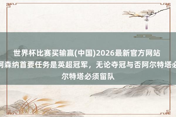 世界杯比赛买输赢(中国)2026最新官方网站 皮雷：阿森纳首要任务是英超冠军，无论夺冠与否阿尔特塔必须留队