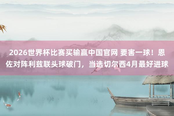 2026世界杯比赛买输赢中国官网 要害一球！恩佐对阵利兹联头球破门，当选切尔西4月最好进球
