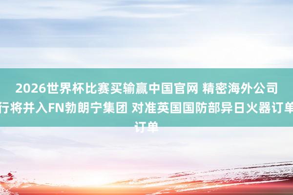 2026世界杯比赛买输赢中国官网 精密海外公司行将并入FN勃朗宁集团 对准英国国防部异日火器订单