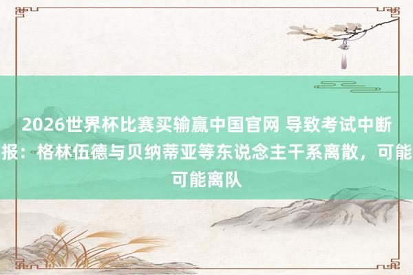 2026世界杯比赛买输赢中国官网 导致考试中断！队报：格林伍德与贝纳蒂亚等东说念主干系离散，可能离队