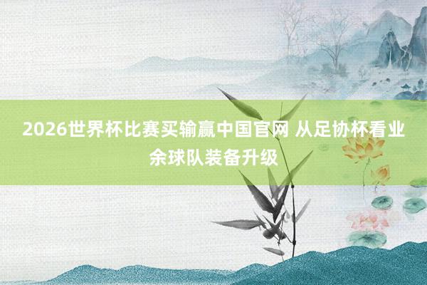 2026世界杯比赛买输赢中国官网 从足协杯看业余球队装备升级