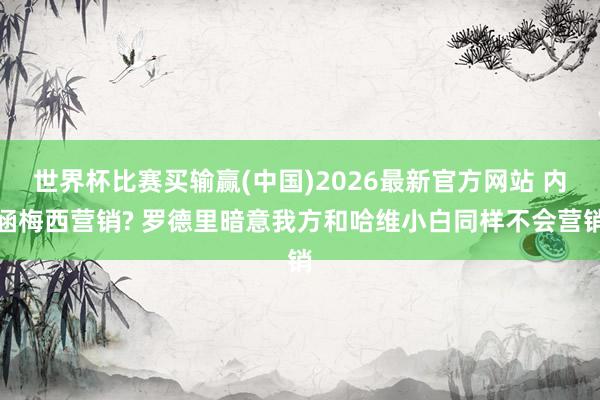 世界杯比赛买输赢(中国)2026最新官方网站 内涵梅西营销? 罗德里暗意我方和哈维小白同样不会营销
