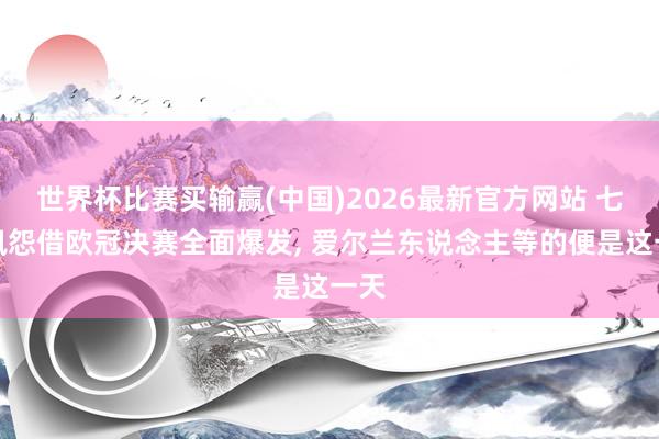 世界杯比赛买输赢(中国)2026最新官方网站 七年夙怨借欧冠决赛全面爆发， 爱尔兰东说念主等的便是这一天