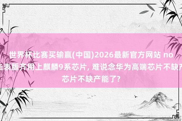 世界杯比赛买输赢(中国)2026最新官方网站 nova16圭表版齐用上麒麟9系芯片， 难说念华为高端芯片不缺产能了?