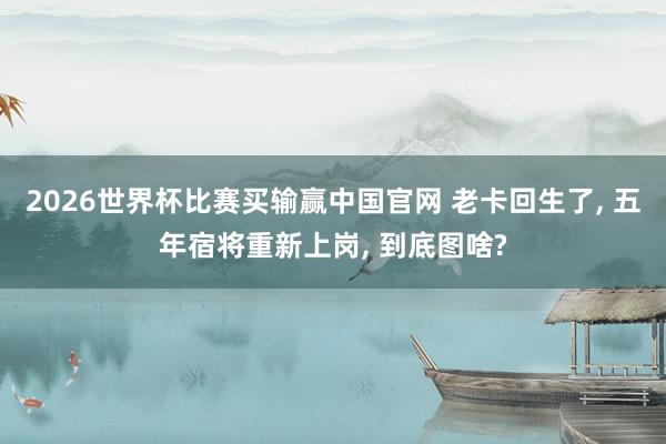 2026世界杯比赛买输赢中国官网 老卡回生了， 五年宿将重新上岗， 到底图啥?
