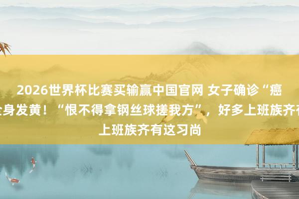 2026世界杯比赛买输赢中国官网 女子确诊“癌王”，全身发黄！“恨不得拿钢丝球搓我方”，好多上班族齐有这习尚