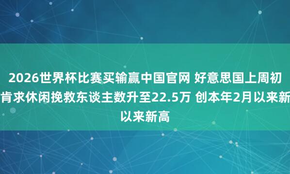2026世界杯比赛买输赢中国官网 好意思国上周初度肯求休闲挽救东谈主数升至22.5万 创本年2月以来新高