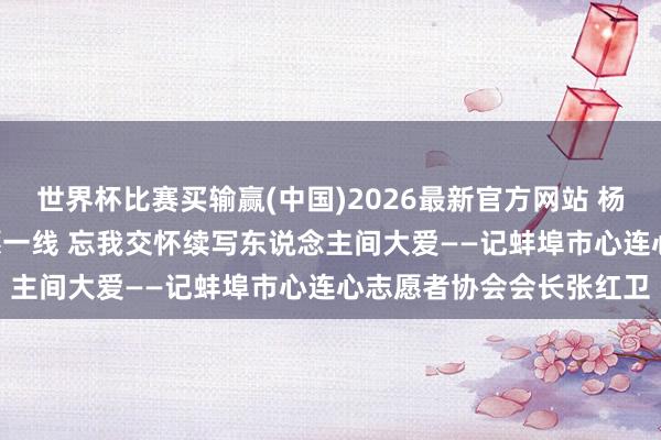 世界杯比赛买输赢(中国)2026最新官方网站 杨晓培: 从火车司机到志愿一线 忘我交怀续写东说念主间大爱——记蚌埠市心连心志愿者协会会长张红卫