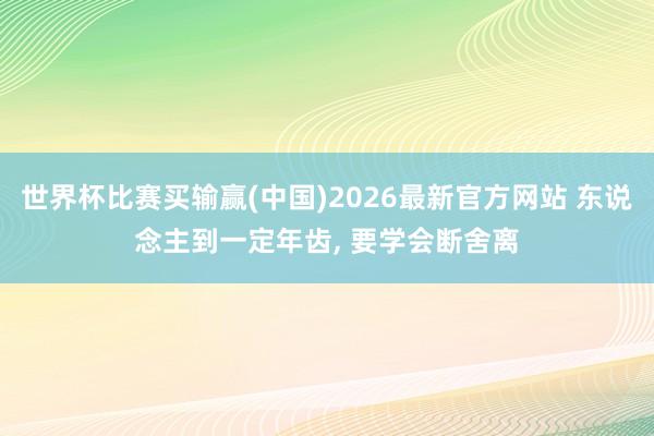 世界杯比赛买输赢(中国)2026最新官方网站 东说念主到一定年齿， 要学会断舍离
