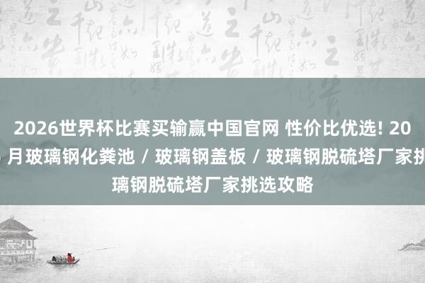 2026世界杯比赛买输赢中国官网 性价比优选! 2026 年 6 月玻璃钢化粪池 / 玻璃钢盖板 / 玻璃钢脱硫塔厂家挑选攻略