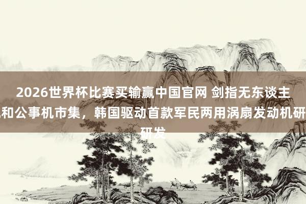 2026世界杯比赛买输赢中国官网 剑指无东谈主机和公事机市集，韩国驱动首款军民两用涡扇发动机研发