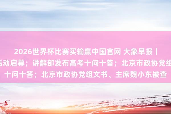 2026世界杯比赛买输赢中国官网 大象早报丨大象新闻“象”助高考活动启幕；讲解部发布高考十问十答；北京市政协党组文书、主席魏小东被查