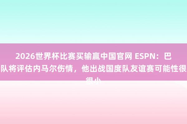 2026世界杯比赛买输赢中国官网 ESPN：巴西队将评估内马尔伤情，他出战国度队友谊赛可能性很小