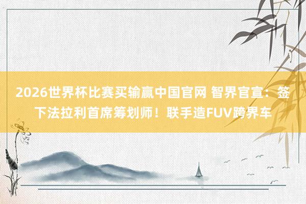 2026世界杯比赛买输赢中国官网 智界官宣：签下法拉利首席筹划师！联手造FUV跨界车