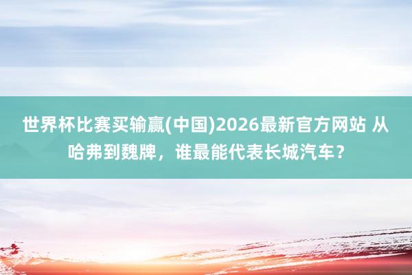 世界杯比赛买输赢(中国)2026最新官方网站 从哈弗到魏牌，谁最能代表长城汽车？