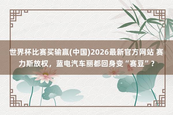 世界杯比赛买输赢(中国)2026最新官方网站 赛力斯放权，蓝电汽车丽都回身变“赛豆”？