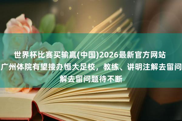 世界杯比赛买输赢(中国)2026最新官方网站 足球报：广州体院有望接办恒大足校，教练、讲明注解去留问题待不断