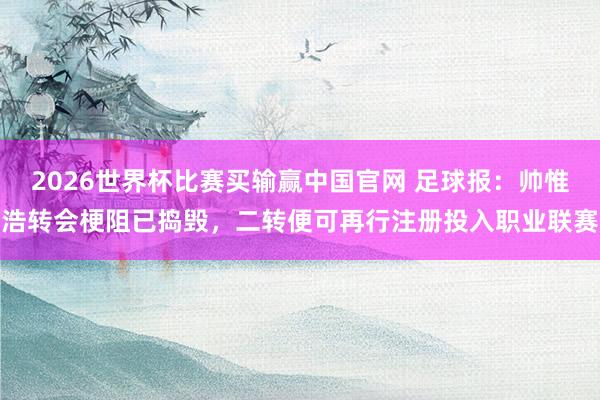 2026世界杯比赛买输赢中国官网 足球报：帅惟浩转会梗阻已捣毁，二转便可再行注册投入职业联赛