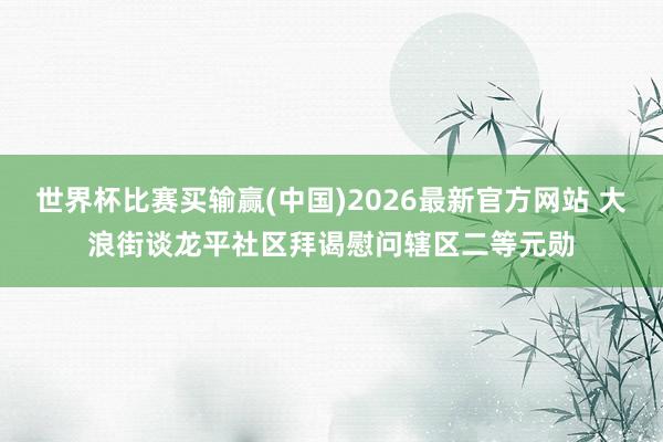 世界杯比赛买输赢(中国)2026最新官方网站 大浪街谈龙平社区拜谒慰问辖区二等元勋