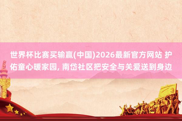 世界杯比赛买输赢(中国)2026最新官方网站 护佑童心暖家园， 南岱社区把安全与关爱送到身边