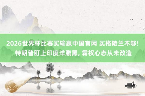 2026世界杯比赛买输赢中国官网 买格陵兰不够! 特朗普盯上印度洋腹黑， 霸权心态从未改造