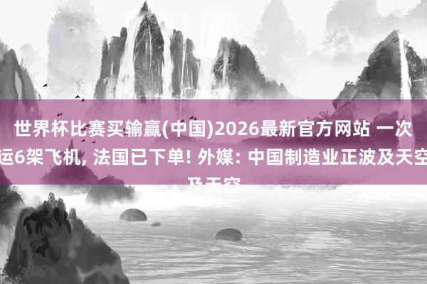 世界杯比赛买输赢(中国)2026最新官方网站 一次运6架飞机, 法国已下单! 外媒: 中国制造业正波及天空
