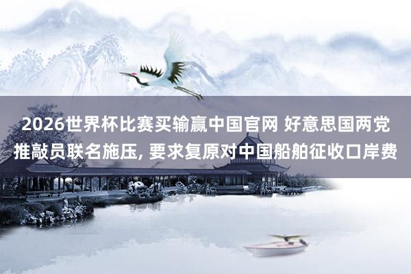 2026世界杯比赛买输赢中国官网 好意思国两党推敲员联名施压， 要求复原对中国船舶征收口岸费