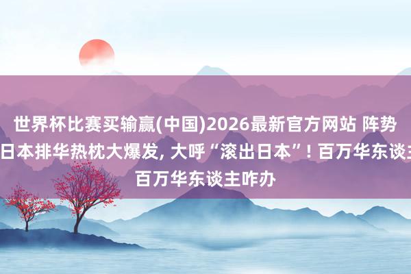 世界杯比赛买输赢(中国)2026最新官方网站 阵势大变， 日本排华热枕大爆发， 大呼“滚出日本”! 百万华东谈主咋办