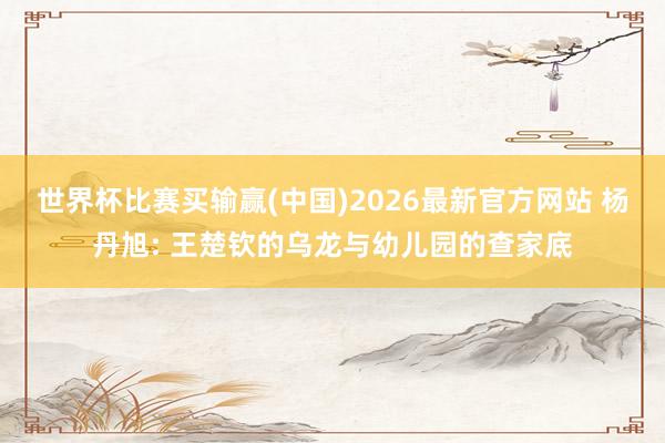 世界杯比赛买输赢(中国)2026最新官方网站 杨丹旭: 王楚钦的乌龙与幼儿园的查家底