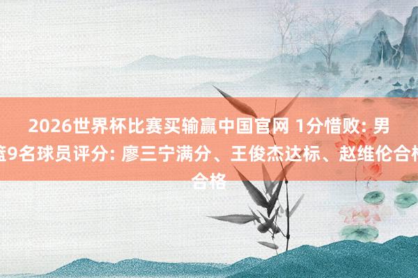 2026世界杯比赛买输赢中国官网 1分惜败: 男篮9名球员评分: 廖三宁满分、王俊杰达标、赵维伦合格