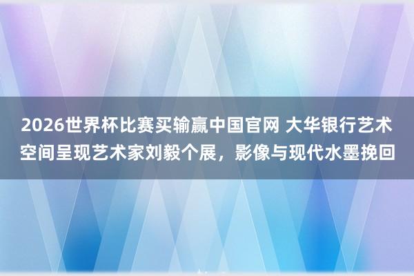 2026世界杯比赛买输赢中国官网 大华银行艺术空间呈现艺术家刘毅个展，影像与现代水墨挽回