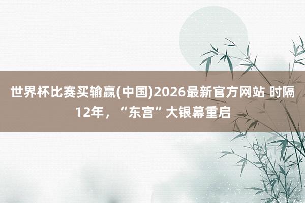 世界杯比赛买输赢(中国)2026最新官方网站 时隔12年，“东宫”大银幕重启