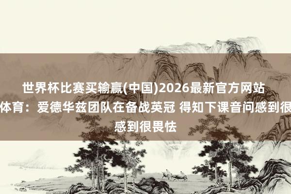 世界杯比赛买输赢(中国)2026最新官方网站 天外体育：爱德华兹团队在备战英冠 得知下课音问感到很畏怯