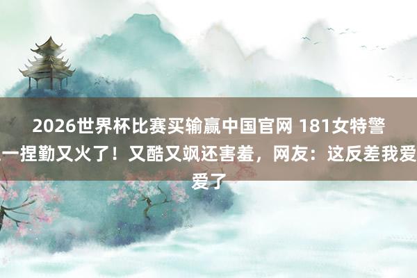2026世界杯比赛买输赢中国官网 181女特警五一捏勤又火了！又酷又飒还害羞，网友：这反差我爱了