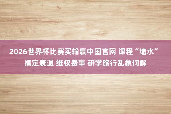 2026世界杯比赛买输赢中国官网 课程“缩水” 搞定衰退 维权费事 研学旅行乱象何解