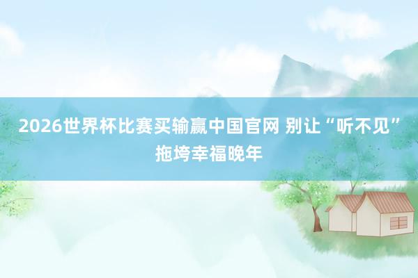 2026世界杯比赛买输赢中国官网 别让“听不见”拖垮幸福晚年