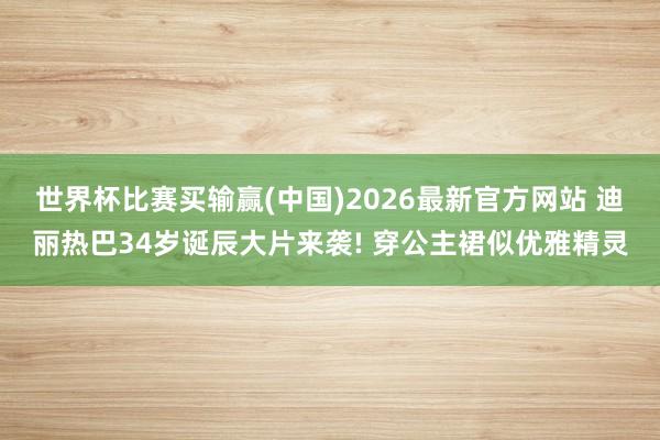 世界杯比赛买输赢(中国)2026最新官方网站 迪丽热巴34岁诞辰大片来袭! 穿公主裙似优雅精灵