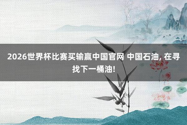 2026世界杯比赛买输赢中国官网 中国石油， 在寻找下一桶油!
