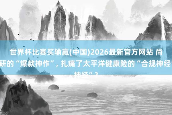 世界杯比赛买输赢(中国)2026最新官方网站 尚教研的“爆款神作”， 扎痛了太平洋健康险的“合规神经”?