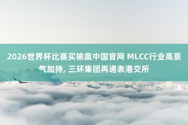 2026世界杯比赛买输赢中国官网 MLCC行业高景气加持， 三环集团再递表港交所