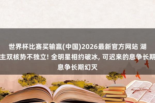 世界杯比赛买输赢(中国)2026最新官方网站 湖东谈主双核势不独立! 全明星相约破冰, 可迟来的息争长期幻灭