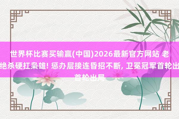 世界杯比赛买输赢(中国)2026最新官方网站 老詹绝杀硬扛枭雄! 惩办层接连昏招不断， 卫冕冠军首轮出局