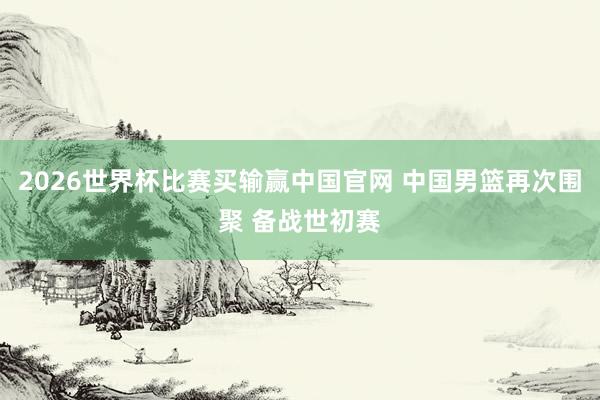 2026世界杯比赛买输赢中国官网 中国男篮再次围聚 备战世初赛