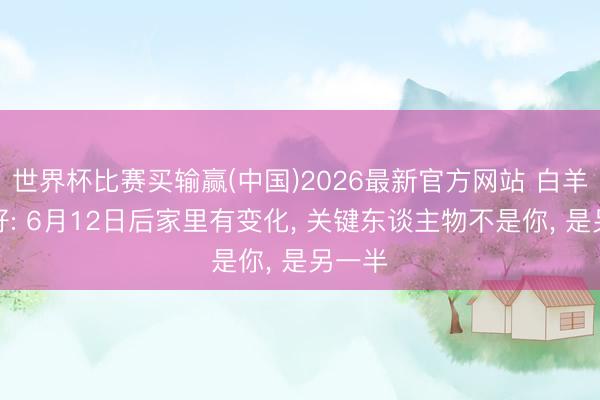 世界杯比赛买输赢(中国)2026最新官方网站 白羊座听好: 6月12日后家里有变化， 关键东谈主物不是你， 是另一半