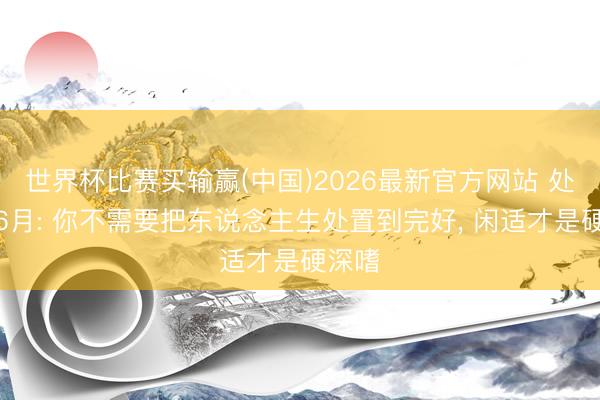 世界杯比赛买输赢(中国)2026最新官方网站 处女座6月: 你不需要把东说念主生处置到完好， 闲适才是硬深嗜