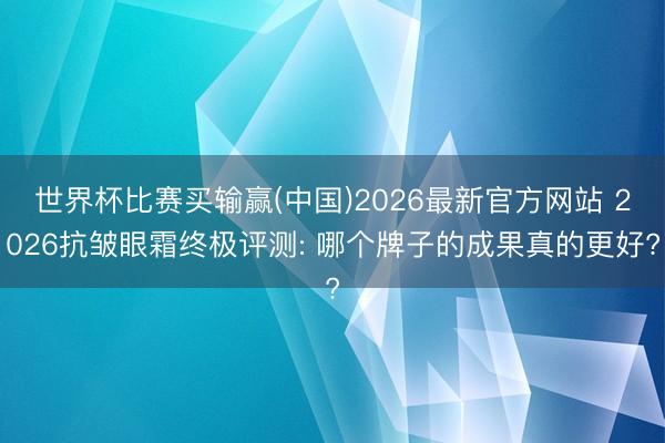 世界杯比赛买输赢(中国)2026最新官方网站 2026抗皱眼霜终极评测: 哪个牌子的成果真的更好?