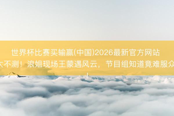 世界杯比赛买输赢(中国)2026最新官方网站 太不测！浪姐现场王蒙遇风云，节目组知道竟难服众！