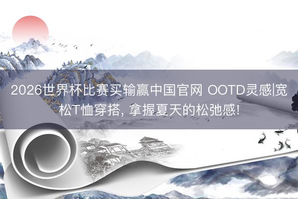 2026世界杯比赛买输赢中国官网 OOTD灵感|宽松T恤穿搭, 拿握夏天的松弛感!