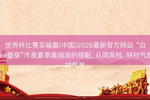 世界杯比赛买输赢(中国)2026最新官方网站 “白tee叠穿”才是夏季最端淑的搭配， 从简高档， 特衬气质